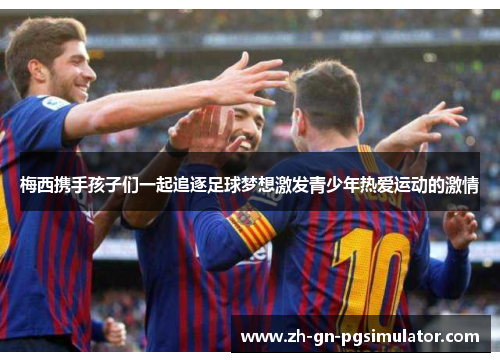 梅西携手孩子们一起追逐足球梦想激发青少年热爱运动的激情