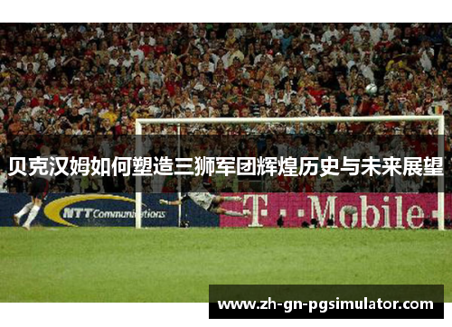 贝克汉姆如何塑造三狮军团辉煌历史与未来展望 贝克汉姆如何塑造三狮军团辉煌历史与未来展望