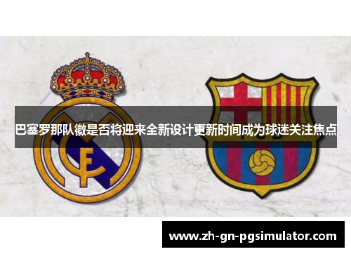 巴塞罗那队徽是否将迎来全新设计更新时间成为球迷关注焦点