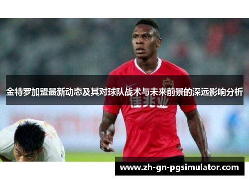 金特罗加盟最新动态及其对球队战术与未来前景的深远影响分析