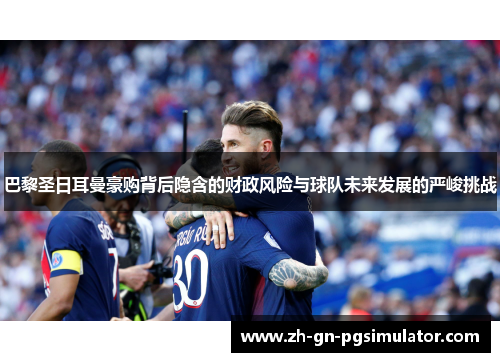 巴黎圣日耳曼豪购背后隐含的财政风险与球队未来发展的严峻挑战