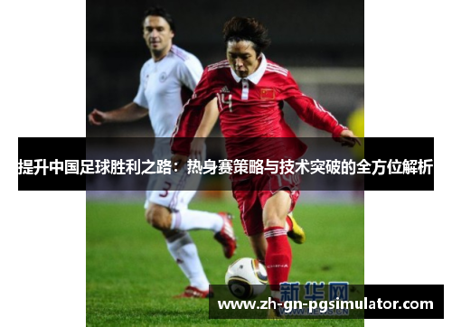 提升中国足球胜利之路：热身赛策略与技术突破的全方位解析