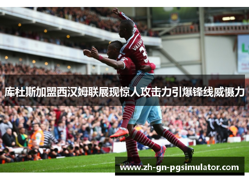 库杜斯加盟西汉姆联展现惊人攻击力引爆锋线威慑力