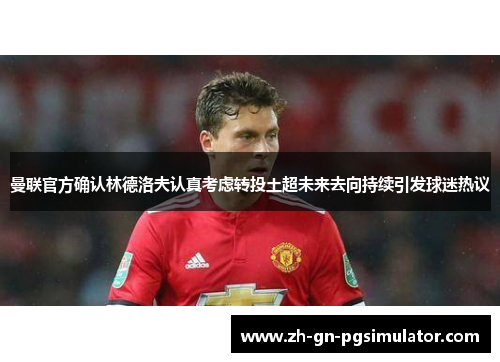 曼联官方确认林德洛夫认真考虑转投土超未来去向持续引发球迷热议