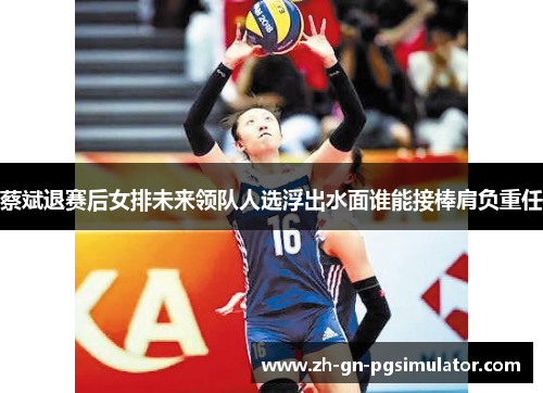 蔡斌退赛后女排未来领队人选浮出水面谁能接棒肩负重任