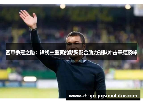 西甲争冠之路：锋线三重奏的默契配合助力球队冲击荣耀顶峰
