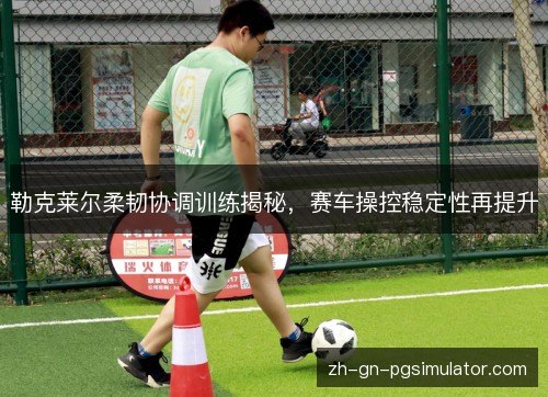勒克莱尔柔韧协调训练揭秘,赛车操控稳定性再提升 勒克莱尔柔韧协调训练揭秘,赛车操控稳定性再提升
